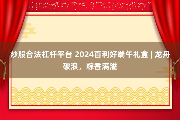 炒股合法杠杆平台 2024百利好端午礼盒 | 龙舟破浪，粽香满溢