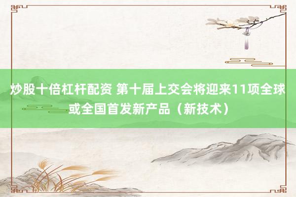 炒股十倍杠杆配资 第十届上交会将迎来11项全球或全国首发新产品（新技术）