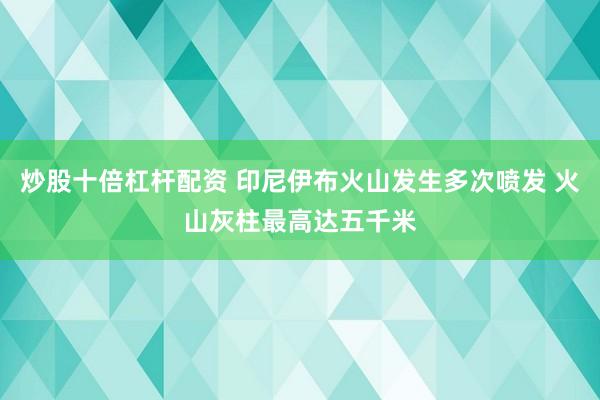 炒股十倍杠杆配资 印尼伊布火山发生多次喷发 火山灰柱最高达五千米