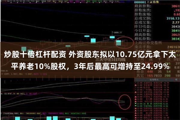 炒股十倍杠杆配资 外资股东拟以10.75亿元拿下太平养老10%股权，3年后最高可增持至24.99%