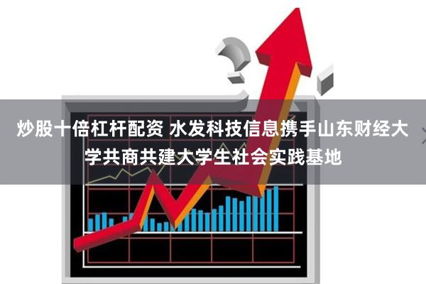 炒股十倍杠杆配资 水发科技信息携手山东财经大学共商共建大学生社会实践基地