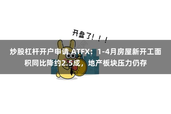 炒股杠杆开户申请 ATFX：1-4月房屋新开工面积同比降约2.5成，地产板块压力仍存