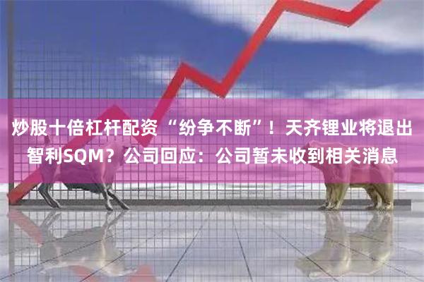 炒股十倍杠杆配资 “纷争不断”！天齐锂业将退出智利SQM？公司回应：公司暂未收到相关消息