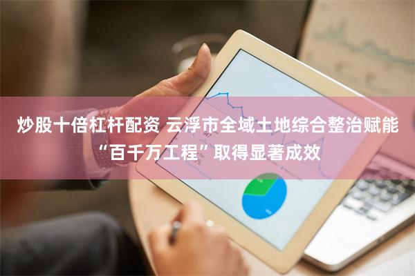 炒股十倍杠杆配资 云浮市全域土地综合整治赋能“百千万工程”取得显著成效