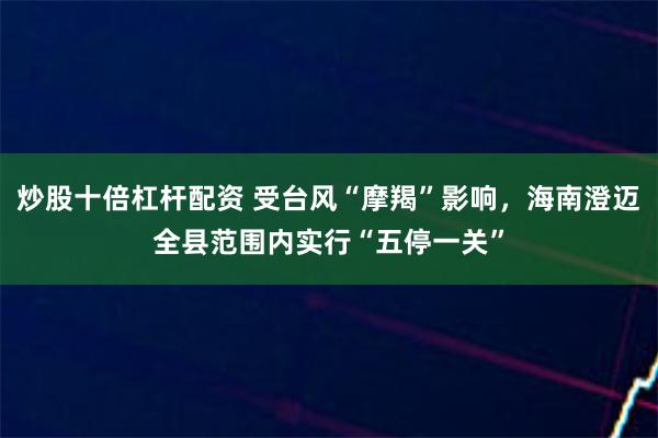 炒股十倍杠杆配资 受台风“摩羯”影响，海南澄迈全县范围内实行“五停一关”